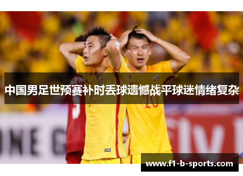 中国男足世预赛补时丢球遗憾战平球迷情绪复杂 中国男足世预赛补时丢球遗憾战平球迷情绪复杂