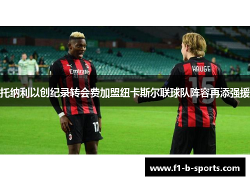 托纳利以创纪录转会费加盟纽卡斯尔联球队阵容再添强援 托纳利以创纪录转会费加盟纽卡斯尔联球队阵容再添强援
