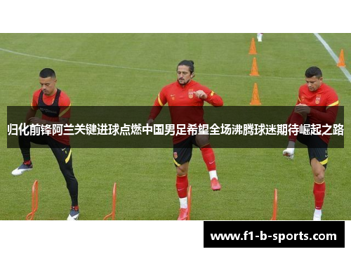 归化前锋阿兰关键进球点燃中国男足希望全场沸腾球迷期待崛起之路
