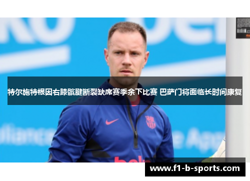 特尔施特根因右膝髌腱断裂缺席赛季余下比赛 巴萨门将面临长时间康复