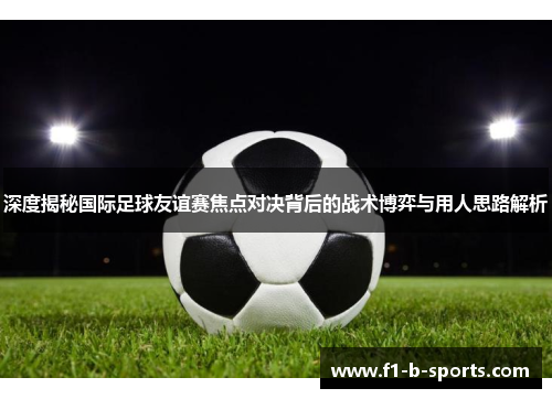 深度揭秘国际足球友谊赛焦点对决背后的战术博弈与用人思路解析